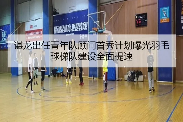 谌龙出任青年队顾问首秀计划曝光羽毛球梯队建设全面提速